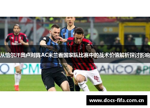 从恰尔汗奥卢对阵AC米兰看国家队比赛中的战术价值解析探讨影响 从恰尔汗奥卢对阵AC米兰看国家队比赛中的战术价值解析探讨影响